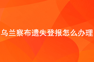 烏蘭察布遺失登報怎么辦理找我要登報網