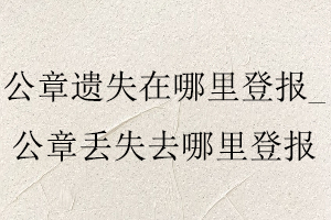 公章遺失在哪里登報_公章丟失去哪里登報找我要登報網