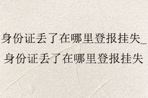 身份證丟了在哪里登報掛失_身份證丟了在哪里登報掛失找我要登報網(wǎng)