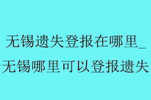 無錫遺失登報在哪里_無錫哪里可以登報遺失找我要登報網