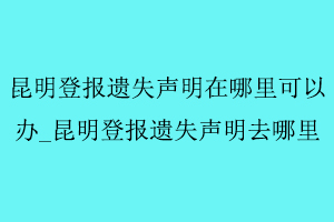 昆明登報遺失聲明在哪里可以辦,昆明登報遺失聲明去哪里找我要登報網