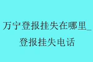 萬(wàn)寧登報(bào)掛失在哪里,登報(bào)掛失電話找我要登報(bào)網(wǎng)