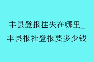 豐縣登報(bào)掛失在哪里，豐縣報(bào)社登報(bào)要多少錢找我要登報(bào)網(wǎng)