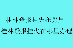 桂林登報(bào)掛失在哪里，桂林登報(bào)掛失在哪里辦理找我要登報(bào)網(wǎng)