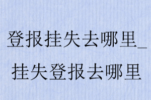 證件丟失去哪里登報，丟失證件登報報社在哪找我要登報網