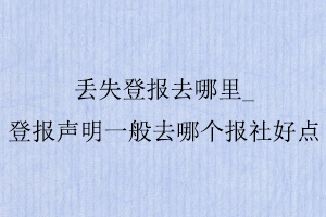 丟失登報去哪里,登報聲明一般去哪個報社好點找我要登報網