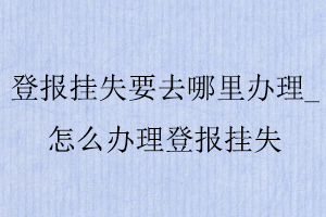 登報掛失要去哪里辦理,怎么辦理登報掛失找我要登報網