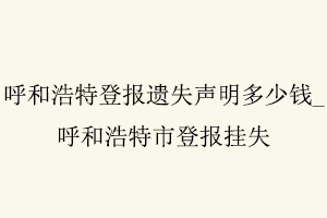 呼和浩特登報遺失聲明多少錢,呼和浩特市登報掛失找我要登報網
