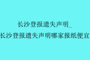長沙登報遺失聲明,長沙登報遺失聲明哪家報紙便宜找我要登報網