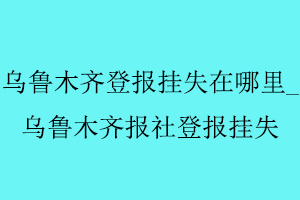 烏魯木齊登報掛失在哪里,烏魯木齊報社登報掛失找我要登報網