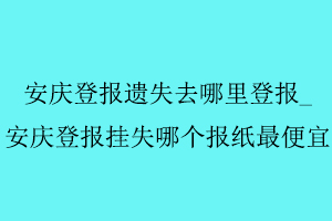 安慶登報(bào)遺失去哪里登報(bào)，安慶登報(bào)掛失哪個(gè)報(bào)紙最便宜找我要登報(bào)網(wǎng)