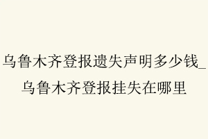 烏魯木齊登報遺失聲明多少錢，烏魯木齊登報掛失在哪里找我要登報網(wǎng)