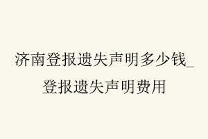 濟南登報遺失聲明多少錢,登報遺失聲明費用找我要登報網