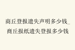 商丘登報(bào)遺失聲明多少錢,商丘報(bào)紙遺失登報(bào)多少錢找我要登報(bào)網(wǎng)