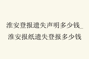 淮安登報遺失聲明多少錢，淮安報紙遺失登報多少錢找我要登報網(wǎng)