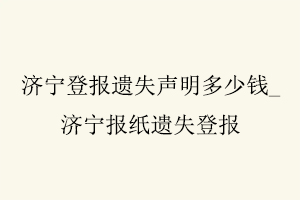 濟(jì)寧登報遺失聲明多少錢,濟(jì)寧報紙遺失登報找我要登報網(wǎng)