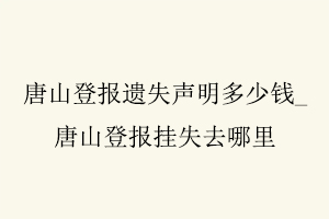 唐山登報遺失聲明多少錢,唐山登報掛失去哪里找我要登報網