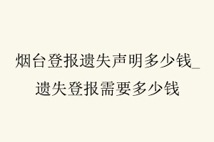 煙臺登報遺失聲明多少錢,遺失登報需要多少錢找我要登報網(wǎng)