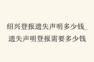 紹興登報遺失聲明多少錢，遺失聲明登報需要多少錢找我要登報網