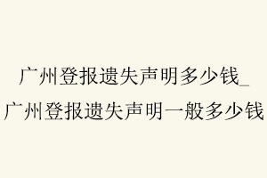 廣州登報(bào)遺失聲明多少錢,廣州登報(bào)遺失聲明一般多少錢找我要登報(bào)網(wǎng)