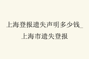 上海登報遺失聲明多少錢,上海市遺失登報找我要登報網(wǎng)