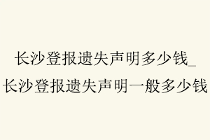 長沙登報遺失聲明多少錢,長沙登報遺失聲明一般多少錢找我要登報網