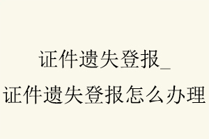 證件遺失登報(bào),證件遺失登報(bào)怎么辦理找我要登報(bào)網(wǎng)