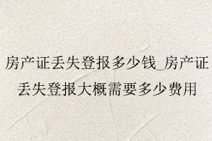 房產(chǎn)證丟失登報(bào)多少錢,房產(chǎn)證丟失登報(bào)大概需要多少費(fèi)用找我要登報(bào)網(wǎng)