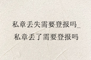 私章丟失需要登報(bào)嗎,私章丟了需要登報(bào)嗎找我要登報(bào)網(wǎng)