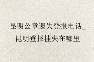 昆明公章遺失登報電話,昆明登報掛失在哪里找我要登報網
