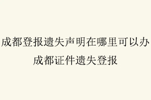 成都登報遺失聲明在哪里可以辦，成都證件遺失登報找我要登報網