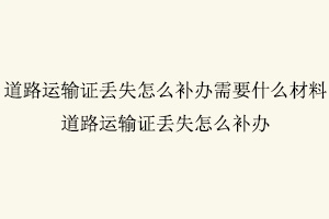 道路運輸證丟失怎么補辦,道路運輸證丟失怎么補辦需要什么材料找我要登報網