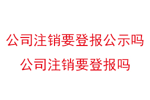 公司注銷要登報公示嗎,公司注銷要登報嗎找我要登報網
