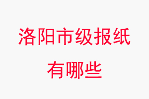 洛陽報紙有哪些,洛陽市級報紙有哪些找我要登報網