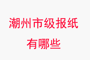 潮州報紙有哪些,潮州市級報紙有哪些找我要登報網