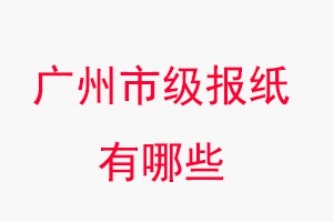 廣州報紙有哪些,廣州市級報紙有哪些找我要登報網