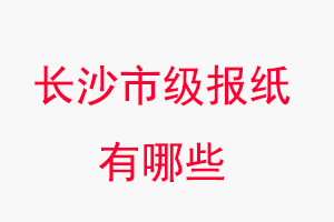 長沙報紙有哪些，長沙市級報紙有哪些找我要登報網(wǎng)