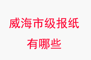 威海報紙有哪些,威海市級報紙有哪些找我要登報網