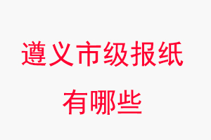 遵義報紙有哪些，遵義市級報紙有哪些找我要登報網