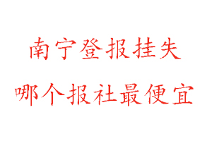 南寧登報掛失，南寧登報掛失哪個報社最便宜找我要登報網