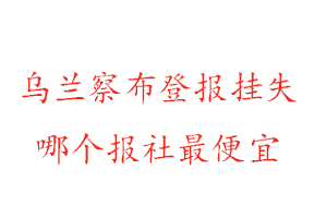 烏蘭察布登報掛失,烏蘭察布登報掛失哪個報社最便宜找我要登報網
